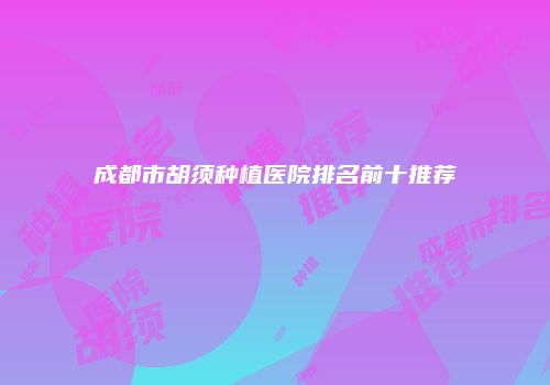 成都市胡须种植医院排名前十推荐