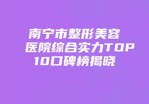 南宁市整形美容医院综合实力TOP10口碑榜揭晓