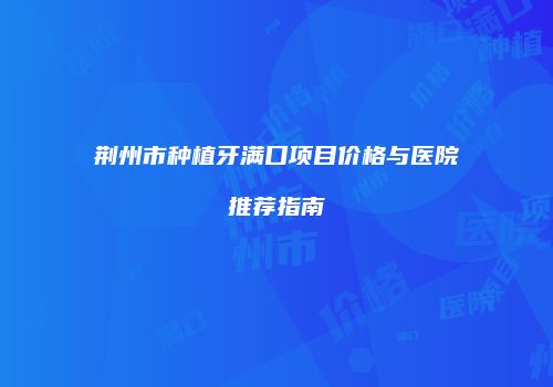 荆州市种植牙满口项目价格与医院推荐指南