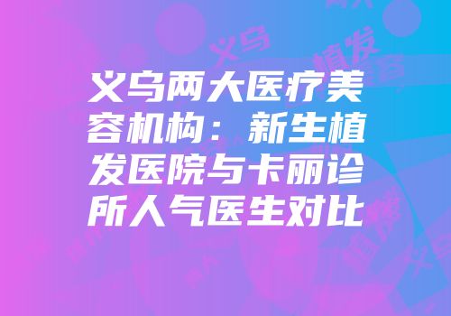 义乌两大医疗美容机构：新生植发医院与卡丽诊所人气医生对比