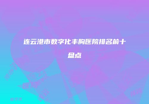 连云港市数字化丰胸医院排名前十盘点