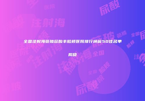 全国注射海薇玻尿酸丰脸颊医院排行榜前50佳名单揭晓