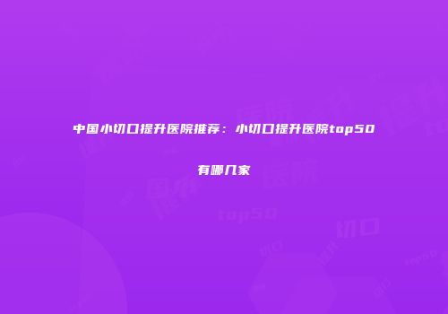 中国小切口提升医院推荐：小切口提升医院top50有哪几家