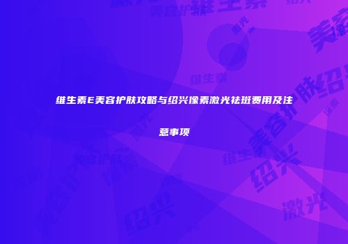 维生素E美容护肤攻略与绍兴像素激光祛斑费用及注意事项