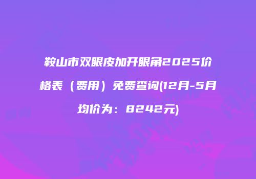鞍山市双眼皮加开眼角2025价格表（费用）免费查询(12月-5月均价为：8242元)