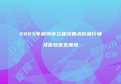 2025年郑州市立体纹眉术价格行情及医院医生推荐