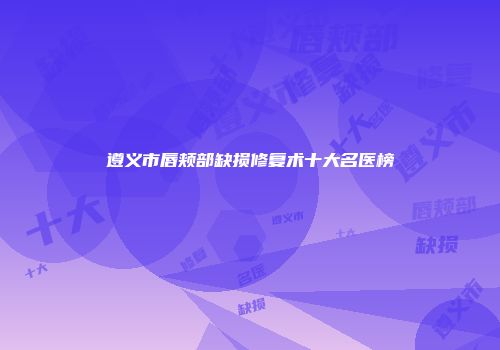 遵义市唇颊部缺损修复术十大名医榜