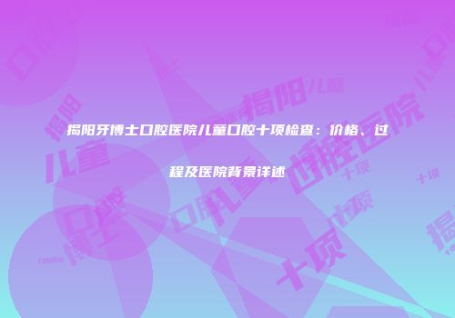 揭阳牙博士口腔医院儿童口腔十项检查：价格、过程及医院背景详述