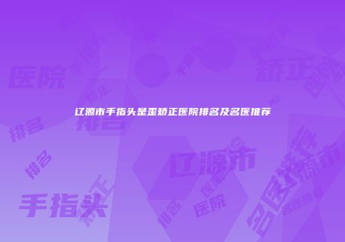 辽源市手指头是歪矫正医院排名及名医推荐