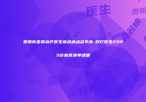 贵阳市歪鼻治疗医生排名榜点名率高-刘灯医生2025价格表清单透明