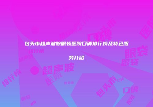 包头市超声波除眼袋医院口碑排行榜及特色服务介绍