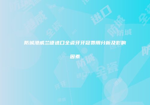 防城港威兰德进口全瓷牙牙冠费用分析及影响因素