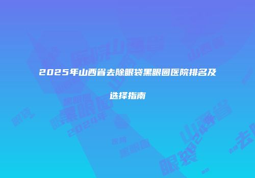 2025年山西省去除眼袋黑眼圈医院排名及选择指南