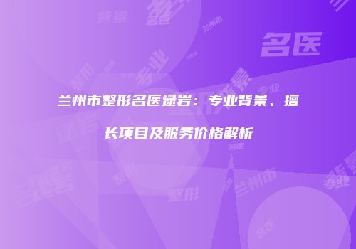 兰州市整形名医逯岩：专业背景、擅长项目及服务价格解析