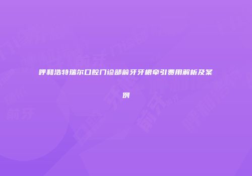 呼和浩特瑞尔口腔门诊部前牙牙根牵引费用解析及案例