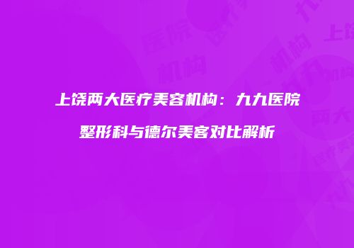 上饶两大医疗美容机构：九九医院整形科与德尔美客对比解析