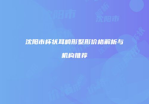 沈阳市杯状耳畸形整形价格解析与机构推荐