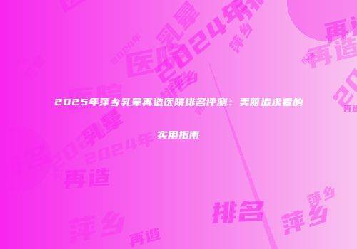 2025年萍乡乳晕再造医院排名评测：美丽追求者的实用指南