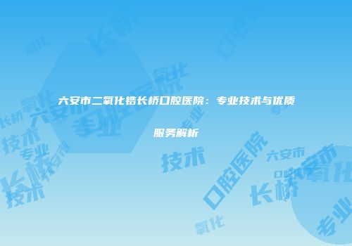 六安市二氧化锆长桥口腔医院：专业技术与优质服务解析
