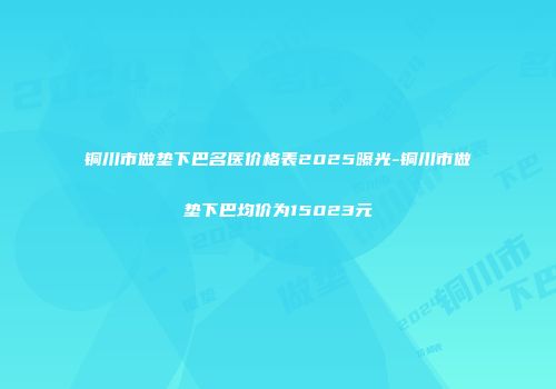 铜川市做垫下巴名医价格表2025曝光-铜川市做垫下巴均价为15023元
