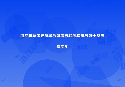 浙江省复杂牙位微创智齿拔除医院排名前十及推荐医生