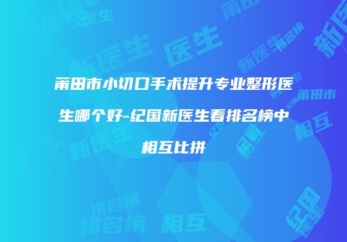 莆田市小切口手术提升专业整形医生哪个好-纪国新医生看排名榜中相互比拼