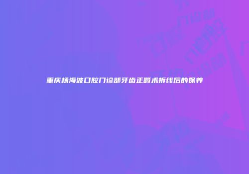 重庆杨海波口腔门诊部牙齿正畸术拆线后的保养