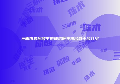 三明市玻尿酸丰唇珠术医生排名前十名介绍