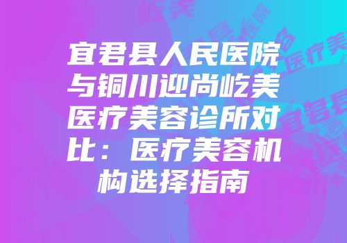 宜君县人民医院与铜川迎尚屹美医疗美容诊所对比：医疗美容机构选择指南