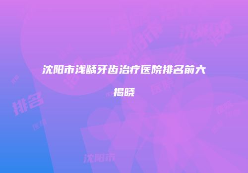 沈阳市浅龋牙齿治疗医院排名前六揭晓