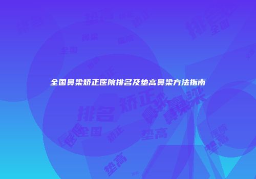 全国鼻梁矫正医院排名及垫高鼻梁方法指南