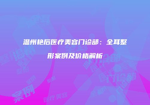 温州艳后医疗美容门诊部：全耳整形案例及价格解析