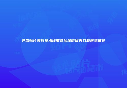 牙齿贴片美白技术详解及汕尾市优秀口腔医生推荐