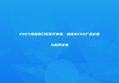 2025阜新市口腔医疗市场：威高WEGO产品价格与服务详览