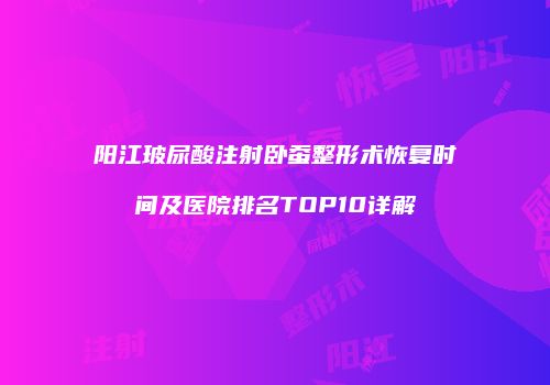 阳江玻尿酸注射卧蚕整形术恢复时间及医院排名TOP10详解