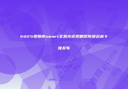 2025贵阳市smart全激光近视眼医院排名前十强发布