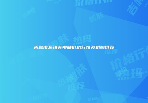 吉林市热玛吉嫩肤价格行情及机构推荐