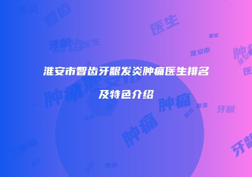淮安市智齿牙龈发炎肿痛医生排名及特色介绍