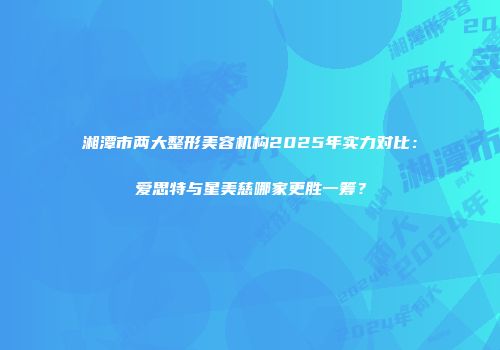 湘潭市两大整形美容机构2025年实力对比：爱思特与星美慈哪家更胜一筹？