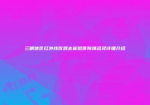 三明地区红外线仪器去雀斑医院排名及详细介绍