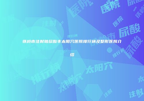 铁岭市注射玻尿酸丰太阳穴医院排行榜及整形医院介绍