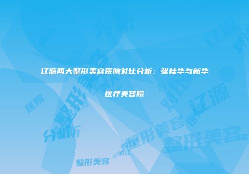 辽源两大整形美容医院对比分析：张桂华与新华医疗美容院