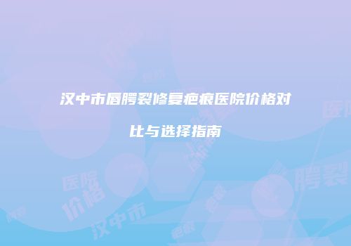 汉中市唇腭裂修复疤痕医院价格对比与选择指南