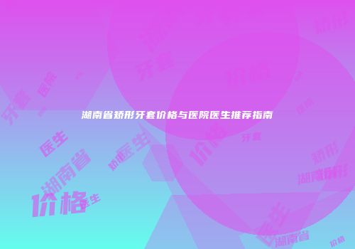 湖南省矫形牙套价格与医院医生推荐指南