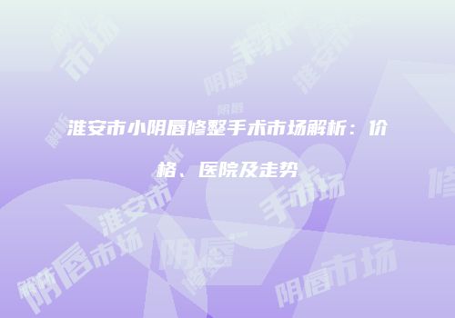 淮安市小阴唇修整手术市场解析：价格、医院及走势