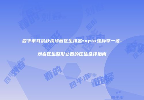 四平市耳朵缺损修复医生排名top10强种草一览-刘春医生整形必看的医生选择指南