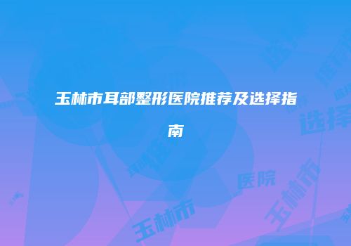 玉林市耳部整形医院推荐及选择指南