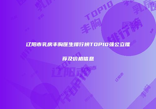 辽阳市乳房丰胸医生排行榜TOP10强公立推荐及价格信息
