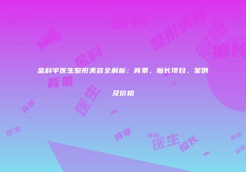 金科宇医生整形美容全解析：背景、擅长项目、案例及价格
