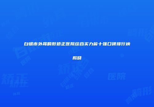 白银市外耳畸形矫正医院综合实力前十强口碑排行榜揭晓